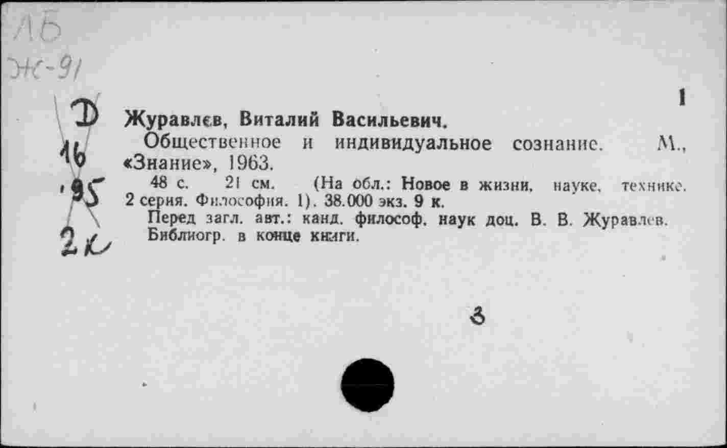 ﻿I
Журавлев, Виталий Васильевич.
Общественное и индивидуальное сознание. М., <3нание», 1963.
48 с. 21 см. (На Обл.: Новое в жизни, науке, технике. 2 серия. Философия. 1). 38.000 экз. 9 к.
Перед загл. авт.: канд. философ, наук доц. В. В. Журавлев.
Библиогр. в конце книги.